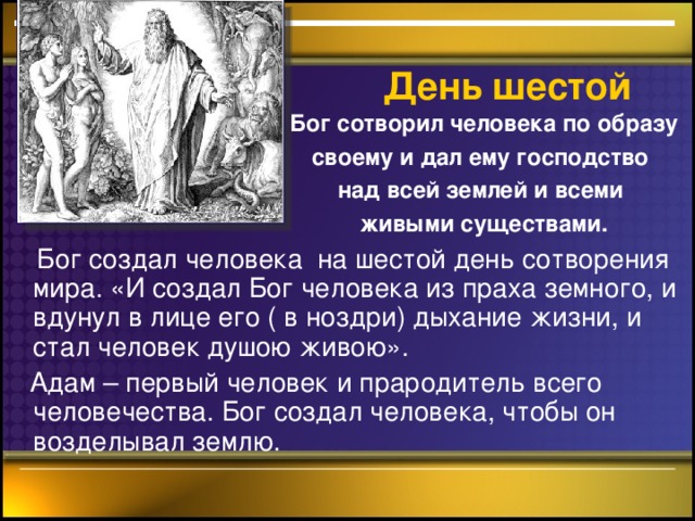 День шестой    Бог сотворил человека по образу своему и дал ему господство над всей землей и всеми живыми существами.   Бог создал человека на шестой день сотворения мира. «И создал Бог человека из праха земного, и вдунул в лице его ( в ноздри) дыхание жизни, и стал человек душою живою».  Адам – первый человек и прародитель всего человечества. Бог создал человека, чтобы он возделывал землю.