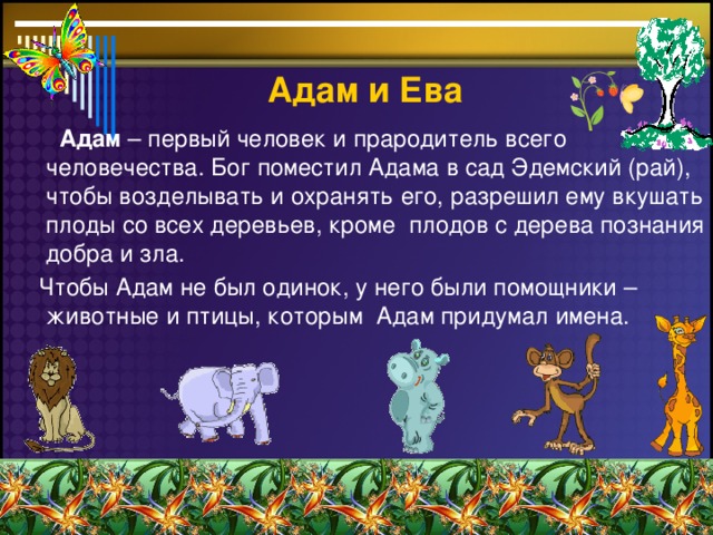 Адам  и Ева  Адам – первый человек и прародитель всего человечества. Бог поместил Адама в сад Эдемский (рай), чтобы возделывать и охранять его, разрешил ему вкушать плоды со всех деревьев, кроме плодов с дерева познания добра и зла.  Чтобы Адам не был одинок, у него были помощники – животные и птицы, которым Адам придумал имена.