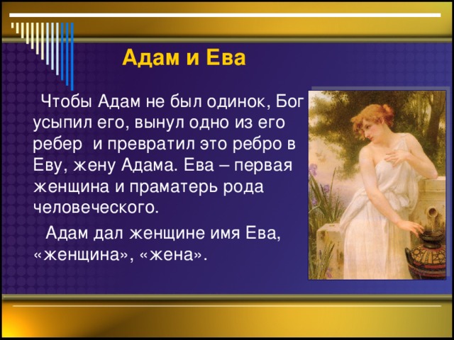 Адам  и Ева  Чтобы Адам не был одинок, Бог усыпил его, вынул одно из его ребер и превратил это ребро в Еву, жену Адама. Ева – первая женщина и праматерь рода человеческого.  Адам дал женщине имя Ева, «женщина», «жена».