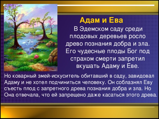 Адам  и Ева  В Эдемском саду среди плодовых деревьев росло древо познания добра и зла. Его чудесные плоды Бог под страхом смерти запретил вкушать Адаму и Еве. Но коварный змей-искуситель обитавший в саду, завидовал Адаму и не хотел подчиниться человеку. Он соблазнял Еву съесть плод с запретного древа познания добра и зла. Но Она отвечала, что ей запрещено даже касаться этого древа.